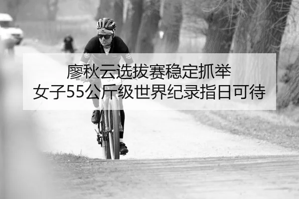 廖秋云选拔赛稳定抓举 女子55公斤级世界纪录指日可待